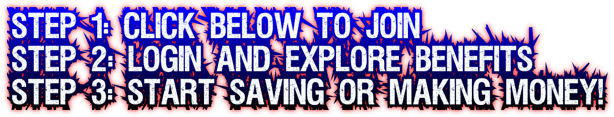 Step 1: Click Below to Join
Step 2: Login and Explore Benefits
Step 3: Start Saving or Making Money! Step 1: Click Below to Join
Step 2: Login and Explore Benefits
Step 3: Start Saving or Making Money!